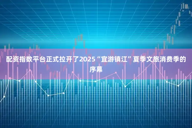 配资指数平台正式拉开了2025“宜游镇江”夏季文旅消费季的序幕