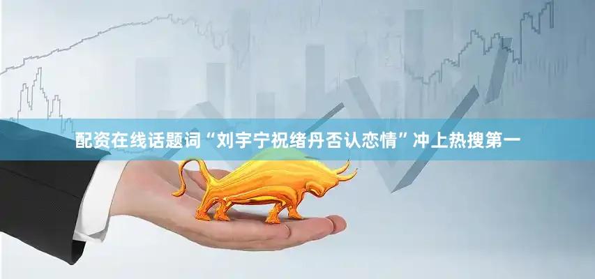 配资在线话题词“刘宇宁祝绪丹否认恋情”冲上热搜第一