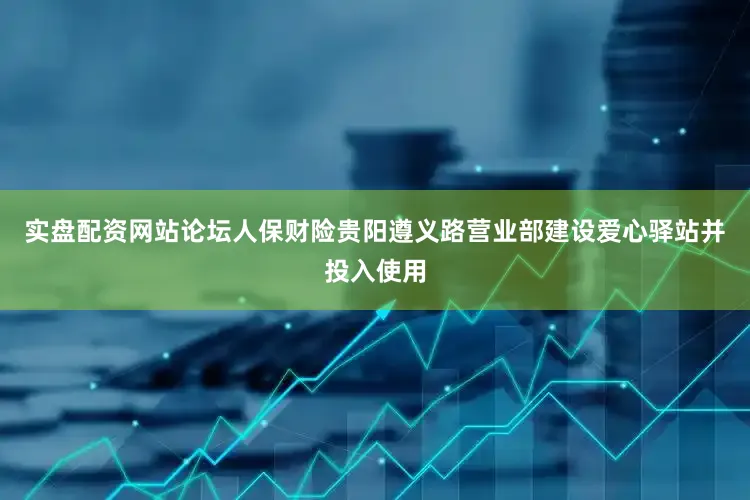 实盘配资网站论坛人保财险贵阳遵义路营业部建设爱心驿站并投入使用
