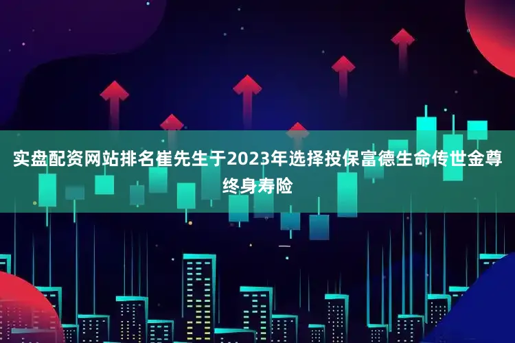 实盘配资网站排名崔先生于2023年选择投保富德生命传世金尊终身寿险