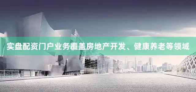 实盘配资门户业务覆盖房地产开发、健康养老等领域